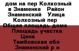 дом на пер.Колхозный в Знаменке › Район ­ Знаменский › Улица ­ Колхозный пер. › Общая площадь дома ­ 60 › Площадь участка ­ 10 › Цена ­ 780 000 - Тамбовская обл., Знаменский р-н, Знаменка рп Недвижимость » Дома, коттеджи, дачи продажа   . Тамбовская обл.